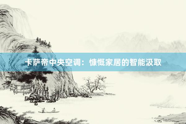 卡萨帝中央空调:慷慨家居的智能汲取