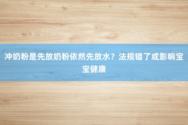 冲奶粉是先放奶粉依然先放水?法规错了或影响宝宝健康